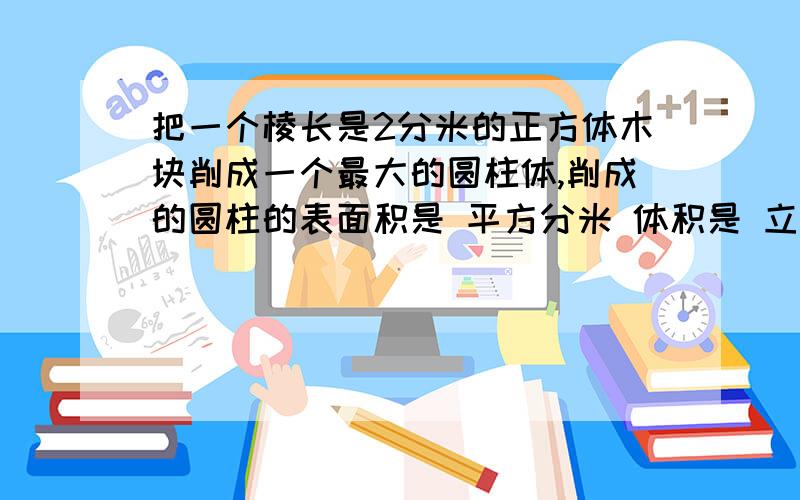 把一个棱长是2分米的正方体木块削成一个最大的圆柱体,削成的圆柱的表面积是 平方分米 体积是 立方把一个棱长是2分米的正方体木块削成一个最大的圆柱体,削成的圆柱的表面积是 平方分