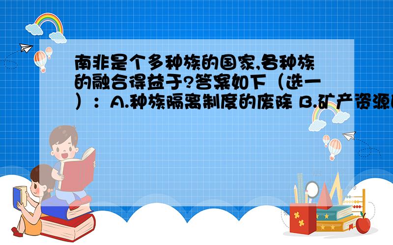 南非是个多种族的国家,各种族的融合得益于?答案如下（选一）：A.种族隔离制度的废除 B.矿产资源的开发 C.旅游业的持续发展 D.加入“金砖国家”行列