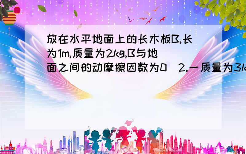 放在水平地面上的长木板B,长为1m,质量为2kg,B与地面之间的动摩擦因数为0．2.一质量为3kg的小铅块A,放在B的左端,A、B之间的动摩擦因数为0．4,当A以3m/s的初速度向右运动之后,求最终A对地的位