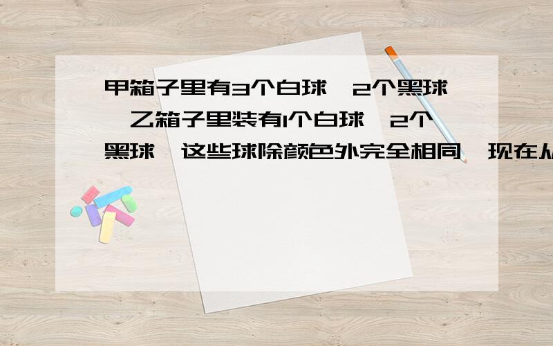 甲箱子里有3个白球,2个黑球,乙箱子里装有1个白球,2个黑球,这些球除颜色外完全相同,现在从这两个箱孑里各随机摸出2个球,求,摸出3个白球的概率!摸出至少两个白球的概率!若将摸出至少两个