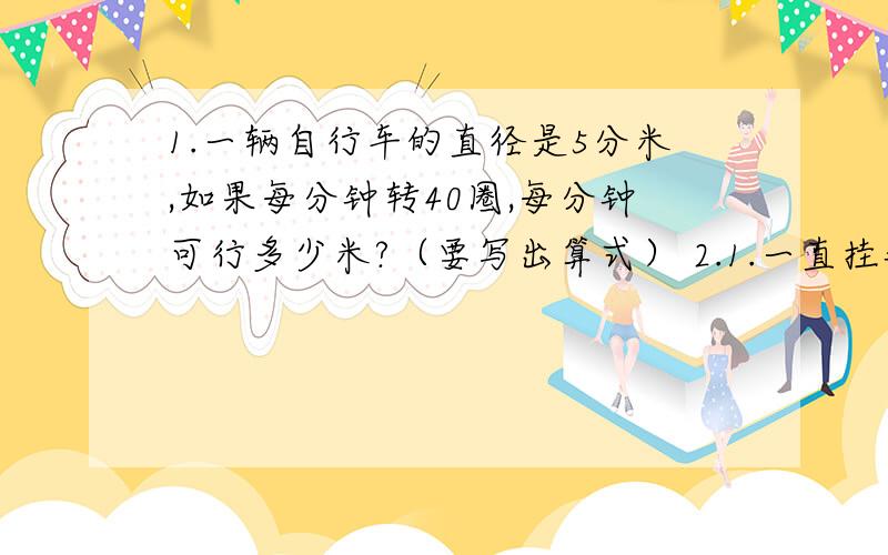 1.一辆自行车的直径是5分米,如果每分钟转40圈,每分钟可行多少米?（要写出算式） 2.1.一直挂钟的分针长15厘米,经过一小时后,分针的尖端所走过的路程是多少厘米?（要写出算式）2.一根绳子