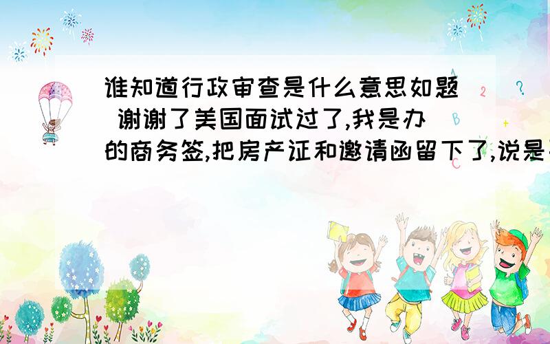 谁知道行政审查是什么意思如题 谢谢了美国面试过了,我是办的商务签,把房产证和邀请函留下了,说是要行政审查,现在十天了,无任何消息,那位高人能告知一下我这种情况过的可能性大吗?谢