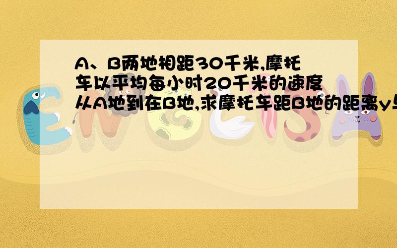 A、B两地相距30千米,摩托车以平均每小时20千米的速度从A地到在B地,求摩托车距B地的距离y与时间x的表达式：