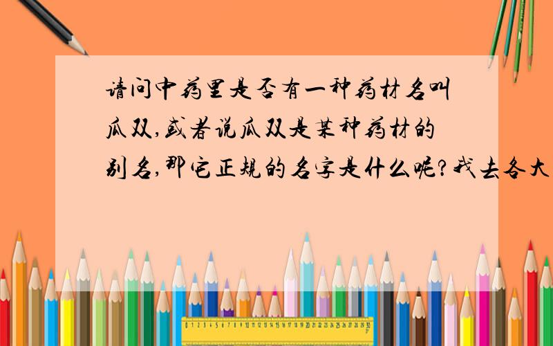 请问中药里是否有一种药材名叫瓜双,或者说瓜双是某种药材的别名,那它正规的名字是什么呢?我去各大药店都问过,都说没有这种叫瓜双的中药,但是这确实是资深老中医开的处方里面的一种