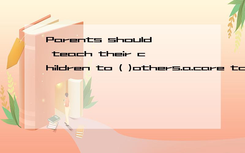 Parents should teach their children to ( )others.a.care to b.care aboutc.take care d.care for