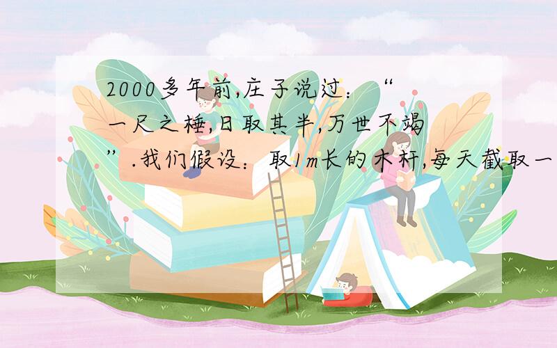 2000多年前,庄子说过：“一尺之棰,日取其半,万世不竭”.我们假设：取1m长的木杆,每天截取一半··问题一：2000多年前,庄子说过：“一尺之棰,日取其半,万世不竭”.我们假设：取1m长的木杆,