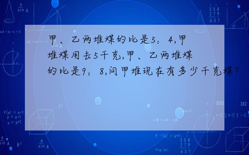 甲、乙两堆煤的比是5：4,甲堆煤用去5千克,甲、乙两堆煤的比是9：8,问甲堆现在有多少千克煤?