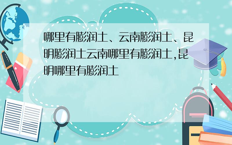 哪里有膨润土、云南膨润土、昆明膨润土云南哪里有膨润土,昆明哪里有膨润土