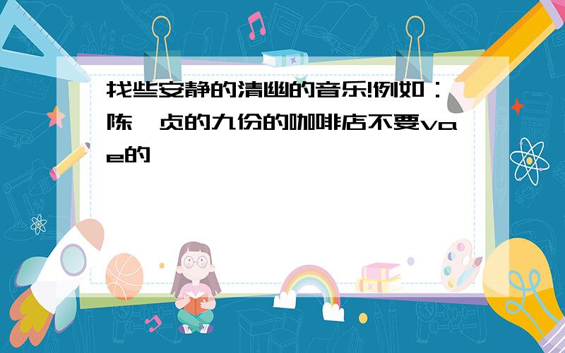 找些安静的清幽的音乐!例如：陈绮贞的九份的咖啡店不要vae的