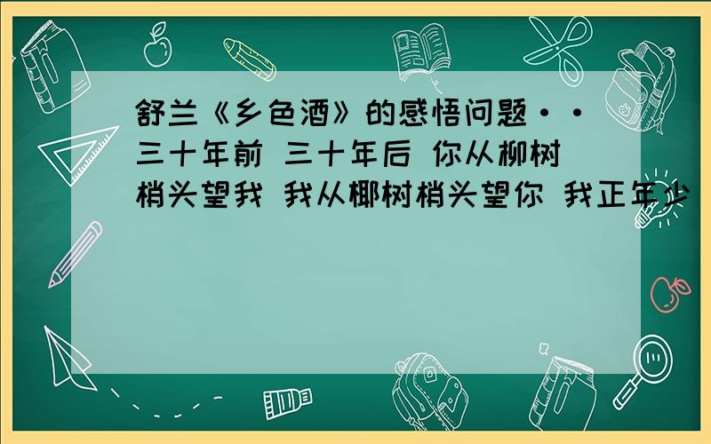 舒兰《乡色酒》的感悟问题··三十年前 三十年后 你从柳树梢头望我 我从椰树梢头望你 我正年少 你是一杯乡色酒 你圆 你满 人也圆 乡愁也满 1.诗中的“你”和“我”分别指的是谁? 2.“你