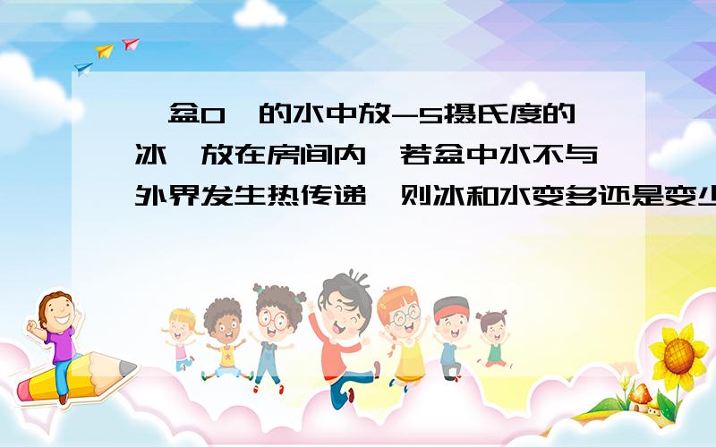 一盆0℃的水中放-5摄氏度的冰,放在房间内,若盆中水不与外界发生热传递,则冰和水变多还是变少还是不变?我们老师说的是不变.但我老觉得不对.我觉得应该冰会变多.因为水蒸发吸热,冰熔化