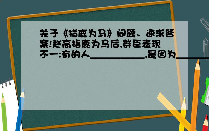 关于《指鹿为马》问题、速求答案!赵高指鹿为马后,群臣表现不一:有的人___________,是因为___________ ___________; 有的人___________,是因为______________________; 有的人___________,是因为______________________.