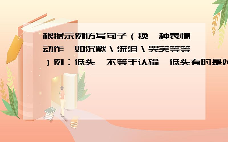 根据示例仿写句子（换一种表情动作,如沉默＼流泪＼哭笑等等）例：低头,不等于认输,低头有时是对过去的反思,有时是对未来的筹划.仿：1楼的你啥意思？想得2分也不用这么损把~