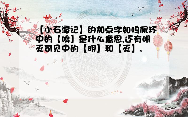 【小石潭记】的加点字如鸣佩环中的【鸣】是什么意思,还有明灭可见中的【明】和【灭】,