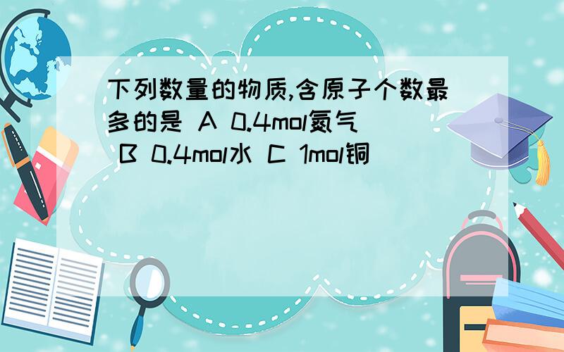 下列数量的物质,含原子个数最多的是 A 0.4mol氮气 B 0.4mol水 C 1mol铜