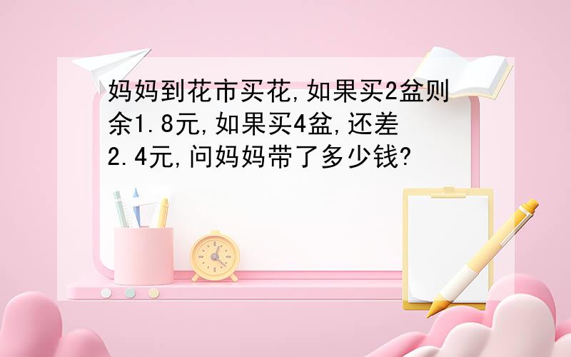 妈妈到花市买花,如果买2盆则余1.8元,如果买4盆,还差2.4元,问妈妈带了多少钱?