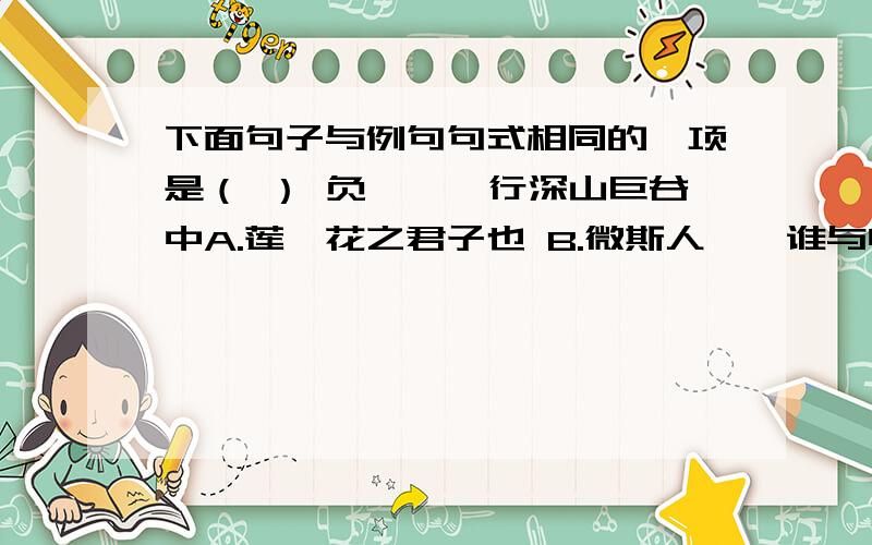 下面句子与例句句式相同的一项是（ ） 负箧曳屣行深山巨谷中A.莲,花之君子也 B.微斯人,吾谁与归 C.林尽水源,便得一山 D.山峦为晴雪所洗（速求答案~~~~~~~~~~~~~~~