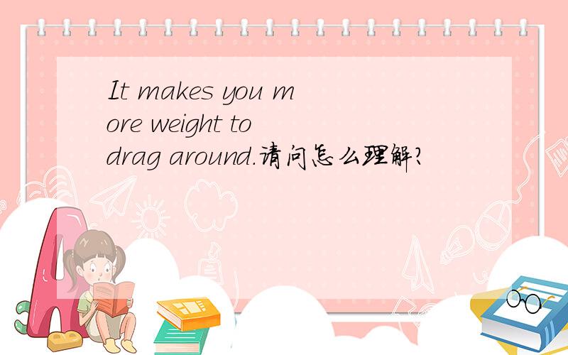 It makes you more weight to drag around.请问怎么理解?
