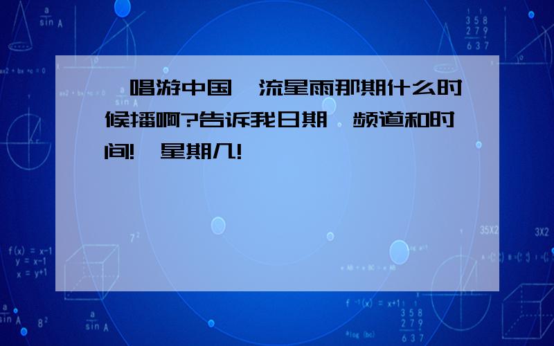 《唱游中国》流星雨那期什么时候播啊?告诉我日期、频道和时间!,星期几!