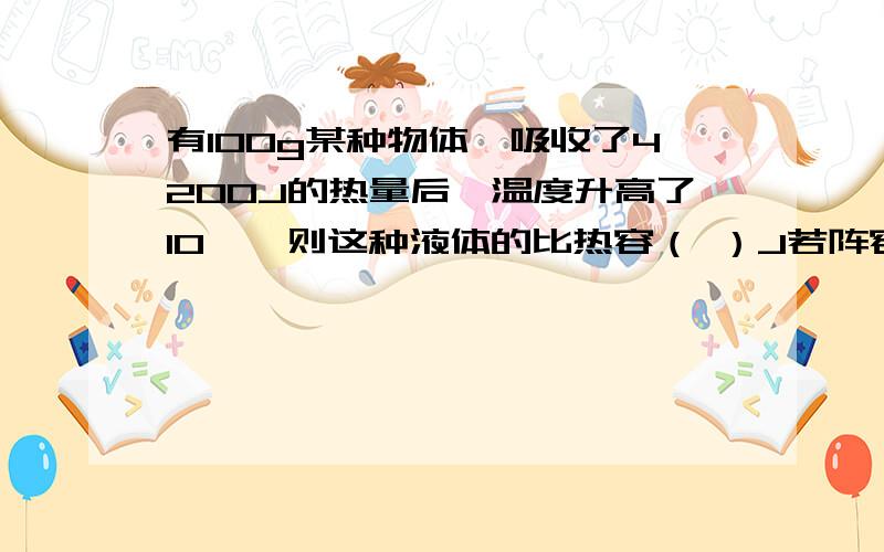 有100g某种物体,吸收了4200J的热量后,温度升高了10℃,则这种液体的比热容（ ）J若阵容中液体吸收2100J的热量,则他的比热容为