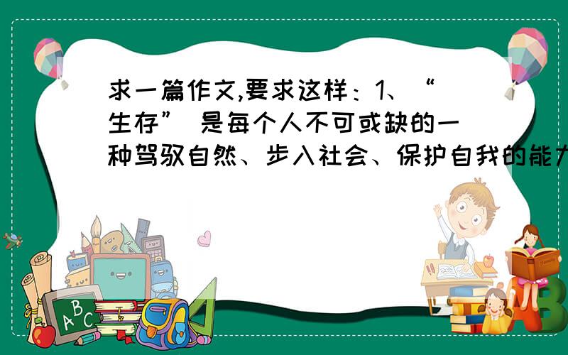 求一篇作文,要求这样：1、“生存” 是每个人不可或缺的一种驾驭自然、步入社会、保护自我的能力.2、你在生活中面对哪些困难、如何走出困境?3、学 会 生存 怎么学（①自学自悟②有他人