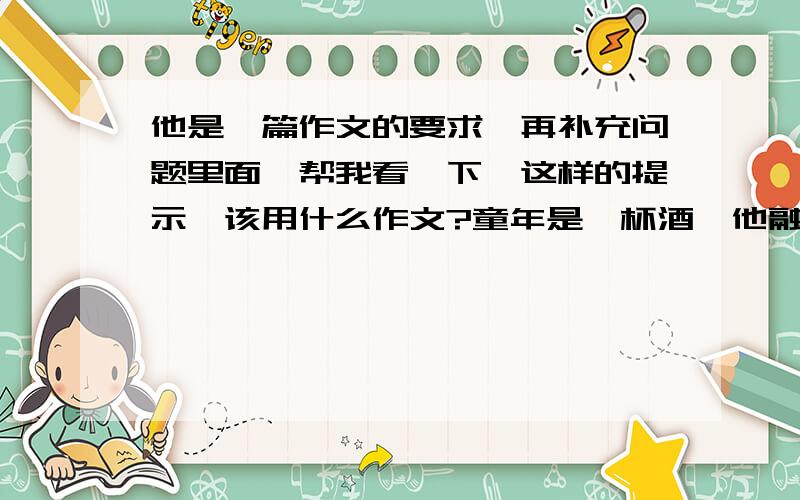 他是一篇作文的要求,再补充问题里面,帮我看一下,这样的提示,该用什么作文?童年是一杯酒,他融化了我们诗一般的五彩斑斓的快乐生活.小学毕业的我们,就要跟童年说再见了.然而,那些童真、