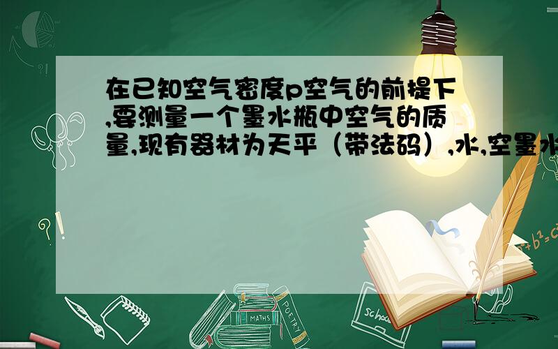 在已知空气密度p空气的前提下,要测量一个墨水瓶中空气的质量,现有器材为天平（带法码）,水,空墨水瓶,请回答：求出盛满水墨水瓶水的（ ）算出（ ）从而得出瓶的容积V容 2问 空气质量的