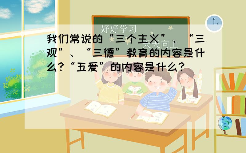 我们常说的“三个主义”、“三观”、“三德”教育的内容是什么?“五爱”的内容是什么?