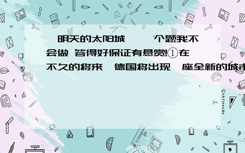 《明天的太阳城》 一个题我不会做 答得好保证有悬赏!①在不久的将来,德国将出现一座全新的城市——完全采用太阳能作为能源的太阳城.②在这座城市,到处都是蓝色的太阳能转换器,建筑物