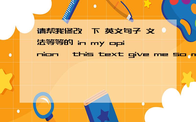 请帮我修改一下 英文句子 文法等等的 in my opinion ,this text give me so many ideas to think about how to be a good educator,and how to communicate with children.To be a good educator ,the first impression is very important ,especially