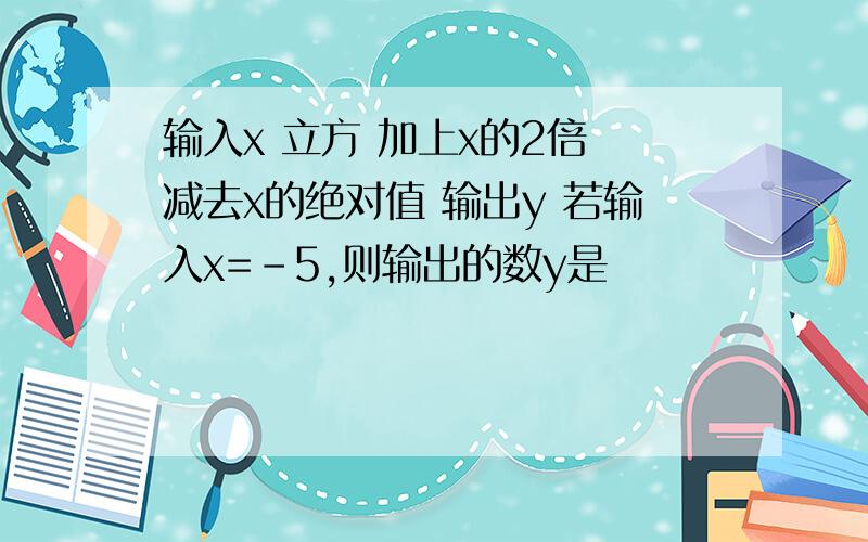 输入x 立方 加上x的2倍 减去x的绝对值 输出y 若输入x=-5,则输出的数y是