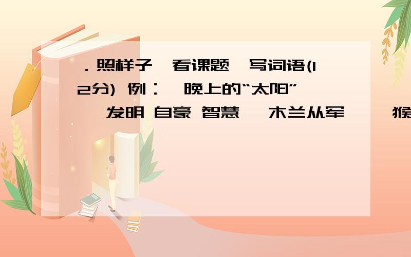 ．照样子,看课题,写词语(12分) 例：《晚上的“太阳”》 发明 自豪 智慧 《木兰从军》 《猴子种果树》看课题 写词语例题：《真想变成大大的荷叶》 （热情） （歌唱） （嬉戏）《晚上的“