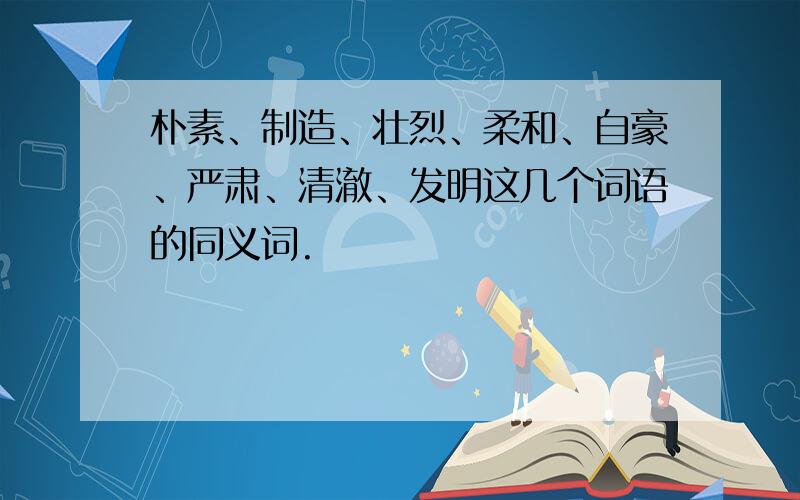 朴素、制造、壮烈、柔和、自豪、严肃、清澈、发明这几个词语的同义词.