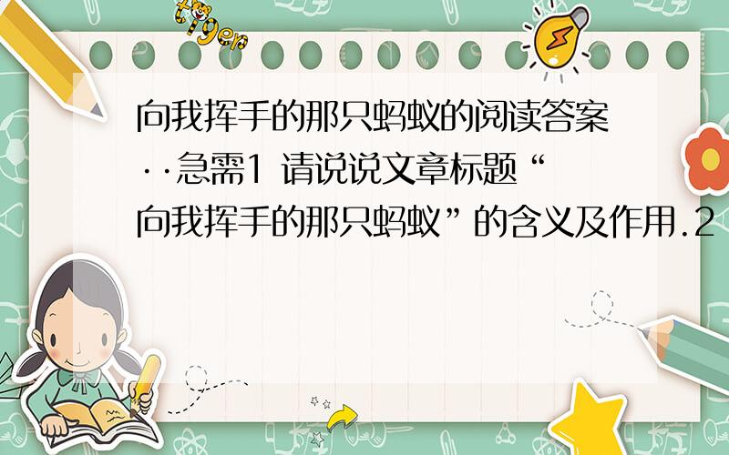 向我挥手的那只蚂蚁的阅读答案··急需1 请说说文章标题“向我挥手的那只蚂蚁”的含义及作用.2 试概括文章第二段的主要内容.3 品析下列语句：（1）我的眼泪终于不争气的涌了出来,大冷