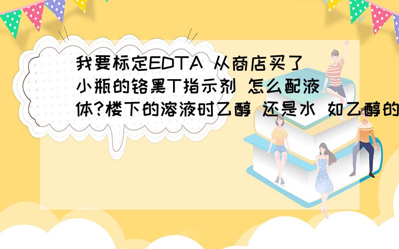 我要标定EDTA 从商店买了小瓶的铬黑T指示剂 怎么配液体?楼下的溶液时乙醇 还是水 如乙醇的话要稀释吗?