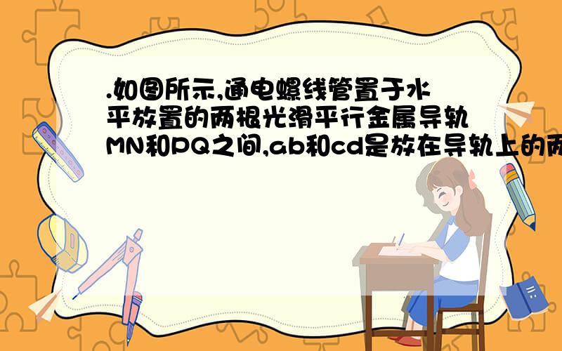 .如图所示,通电螺线管置于水平放置的两根光滑平行金属导轨MN和PQ之间,ab和cd是放在导轨上的两根金属棒,它们分别放在螺线管的左右两侧.保持开关闭合,最初两金属棒处于静止状态,当滑动变