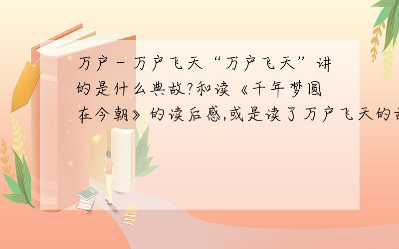 万户－万户飞天“万户飞天”讲的是什么典故?和读《千年梦圆在今朝》的读后感,或是读了万户飞天的故事的读后感也可!