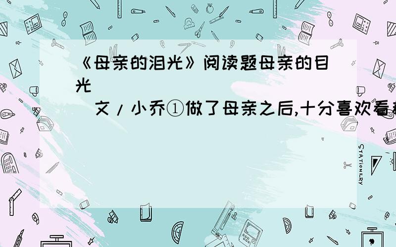 《母亲的泪光》阅读题母亲的目光               文/小乔①做了母亲之后,十分喜欢看着儿子睡觉.他泥鳅一样光滑的背,黝黑健康的胳膊,饱满茁壮的腿,眉宇间不可言说的可爱神情……看着看着,我