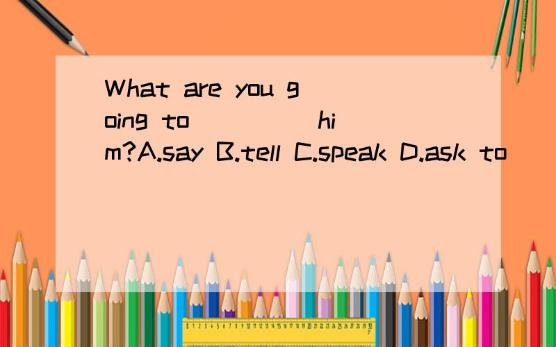 What are you going to_____him?A.say B.tell C.speak D.ask to