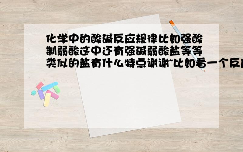 化学中的酸碱反应规律比如强酸制弱酸这中还有强碱弱酸盐等等类似的盐有什么特点谢谢~比如看一个反应能不能发生，如果是弱酸为反应物强酸是生成物就不能发生类似的规律还有什么，能