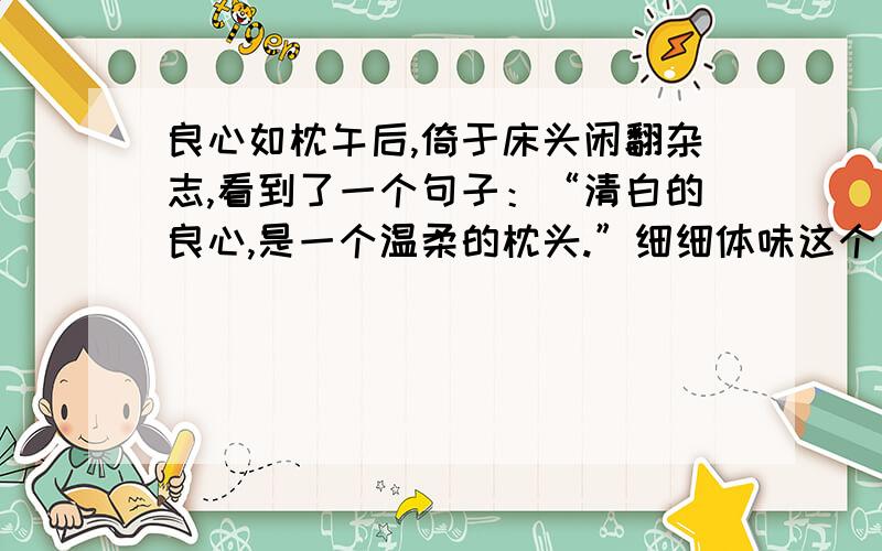 良心如枕午后,倚于床头闲翻杂志,看到了一个句子：“清白的良心,是一个温柔的枕头.”细细体味这个句子让我想起一件事来.这件事是发生在我母亲身上的,夏天晚上我们在院中纳凉,一只半大