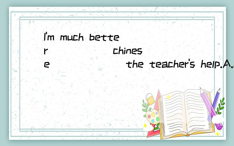 I'm much better _____ chinese ______ the teacher's help.A.in,at B.at,in C.at,with D.with,with