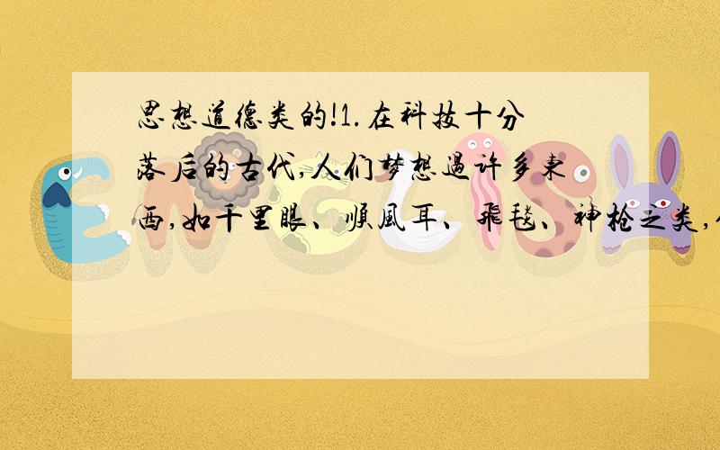 思想道德类的!1.在科技十分落后的古代,人们梦想过许多东西,如千里眼、顺风耳、飞毯、神枪之类,但像现代生活中普及的电话、电视、电脑等,是那时的人们连想都想不到的.这说明,理想具有