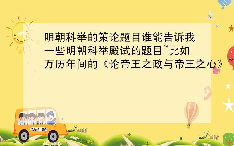 明朝科举的策论题目谁能告诉我一些明朝科举殿试的题目~比如万历年间的《论帝王之政与帝王之心》~满意的我给加50分,成化-弘治年间的有么？