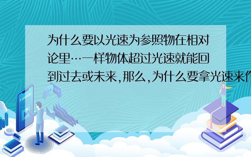 为什么要以光速为参照物在相对论里…一样物体超过光速就能回到过去或未来,那么,为什么要拿光速来作为参照物,如果未来找到了比光速快点点的物体,而这种物体能不能回到过去…而光速是