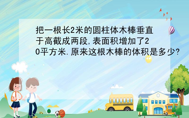 把一根长2米的圆柱体木棒垂直于高截成两段,表面积增加了20平方米.原来这根木棒的体积是多少?