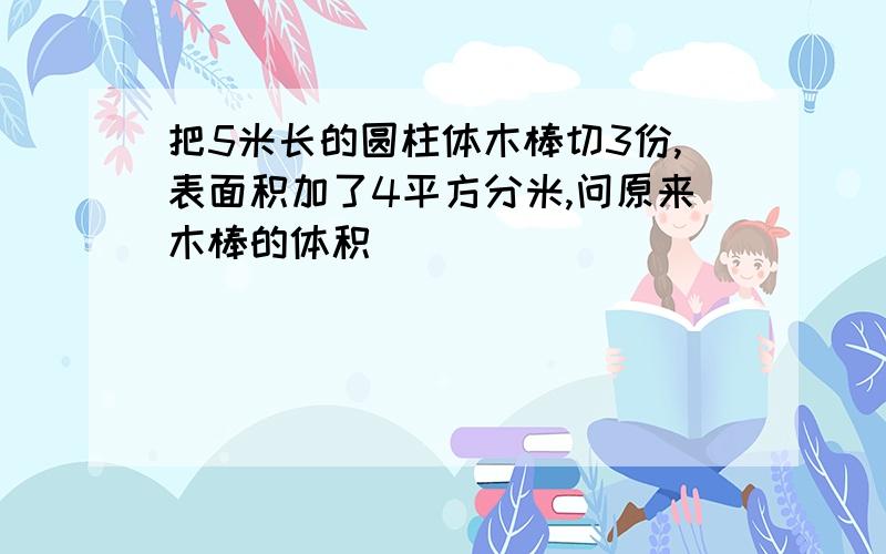 把5米长的圆柱体木棒切3份,表面积加了4平方分米,问原来木棒的体积