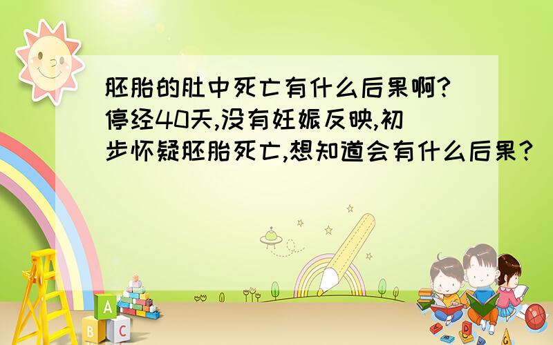 胚胎的肚中死亡有什么后果啊?停经40天,没有妊娠反映,初步怀疑胚胎死亡,想知道会有什么后果?