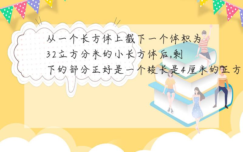 从一个长方体上截下一个体积为32立方分米的小长方体后,剩下的部分正好是一个棱长是4厘米的正方体,原来的从一个长方体上截下一个体积为32立方分米的小长方体后,剩下的部分正好是一个