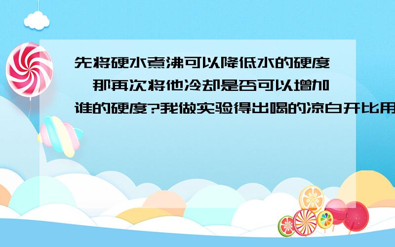 先将硬水煮沸可以降低水的硬度,那再次将他冷却是否可以增加谁的硬度?我做实验得出喝的凉白开比用的（洗脸、刷牙的水）硬度大